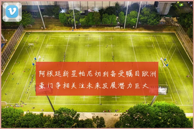 阿根廷新星帕尼切利备受瞩目欧洲豪门争相关注未来发展潜力巨大