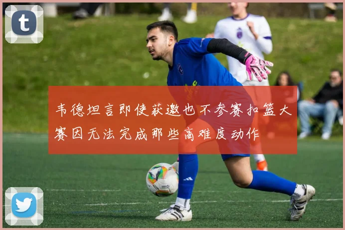 韦德坦言即使获邀也不参赛扣篮大赛因无法完成那些高难度动作
