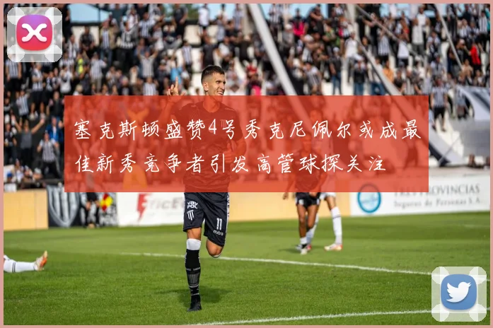塞克斯顿盛赞4号秀克尼佩尔或成最佳新秀竞争者引发高管球探关注