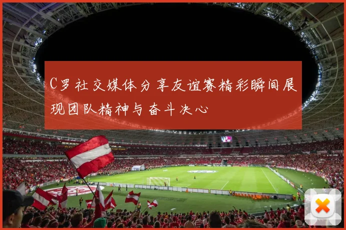C罗社交媒体分享友谊赛精彩瞬间展现团队精神与奋斗决心