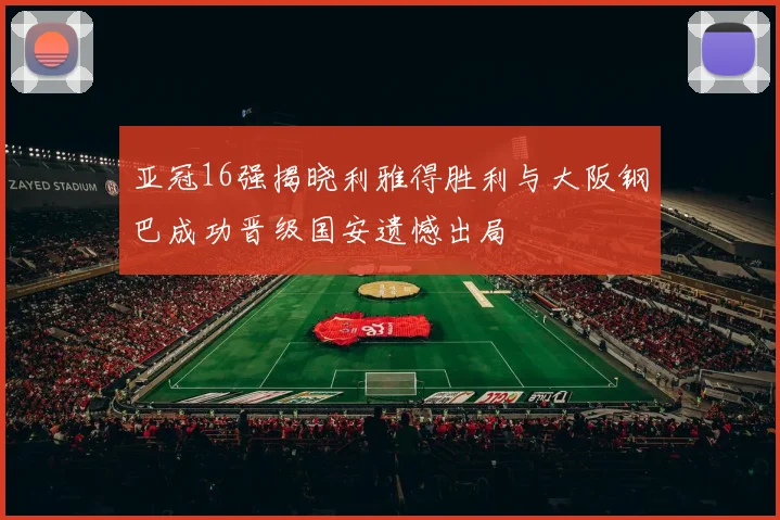 亚冠16强揭晓利雅得胜利与大阪钢巴成功晋级国安遗憾出局