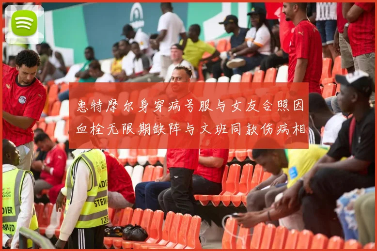 惠特摩尔身穿病号服与女友合照因血栓无限期缺阵与文班同款伤病相似