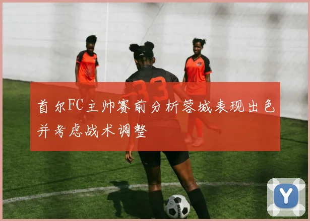 首尔FC主帅赛前分析蓉城表现出色并考虑战术调整