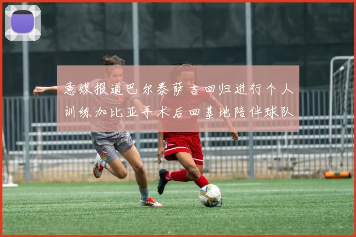 意媒报道巴尔泰萨吉回归进行个人训练加比亚手术后回基地陪伴球队恢复状态