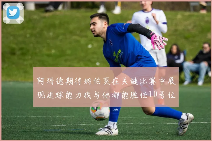 阿玛德期待姆伯莫在关键比赛中展现进球能力我与他都能胜任10号位