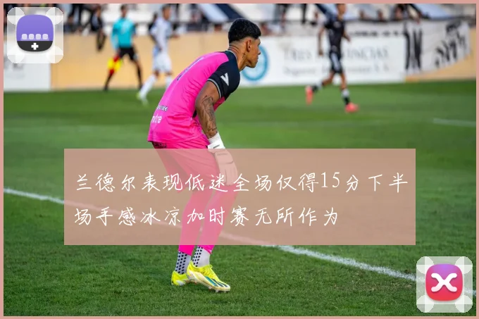 兰德尔表现低迷全场仅得15分下半场手感冰凉加时赛无所作为