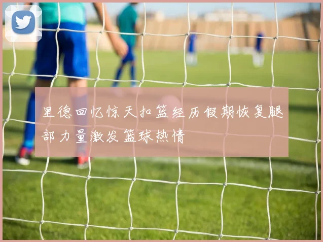 里德回忆惊天扣篮经历假期恢复腿部力量激发篮球热情