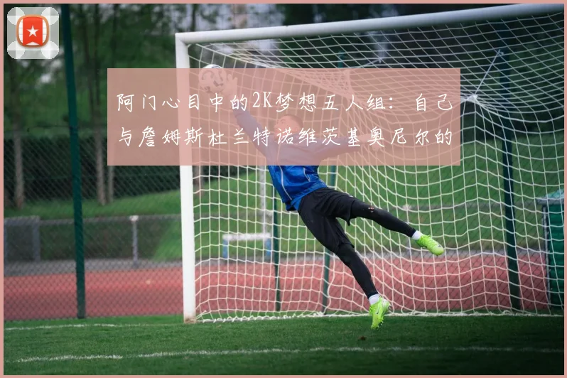 阿门心目中的2K梦想五人组：自己与詹姆斯杜兰特诺维茨基奥尼尔的传奇组合