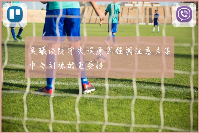 吴曦谈防守失误原因强调注意力集中与训练的重要性