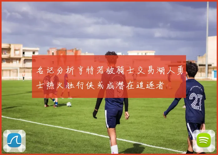 名记分析亨特若被骑士交易湖人勇士热火独行侠或成潜在追逐者