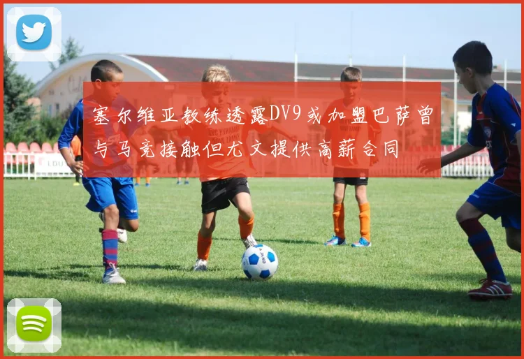 塞尔维亚教练透露DV9或加盟巴萨曾与马竞接触但尤文提供高薪合同