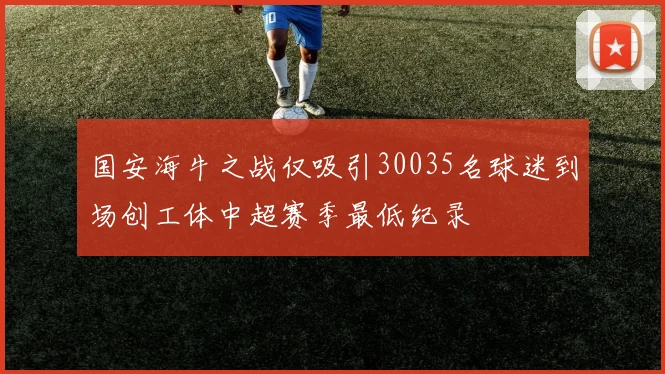 国安海牛之战仅吸引30035名球迷到场创工体中超赛季最低纪录