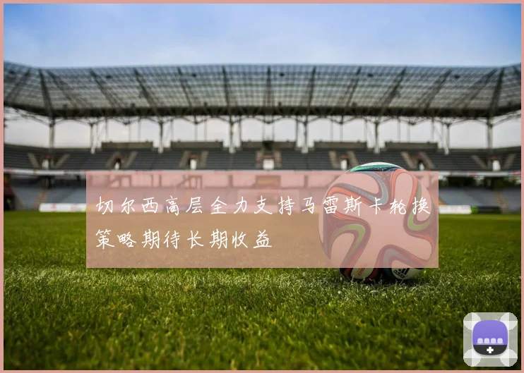 切尔西高层全力支持马雷斯卡轮换策略期待长期收益