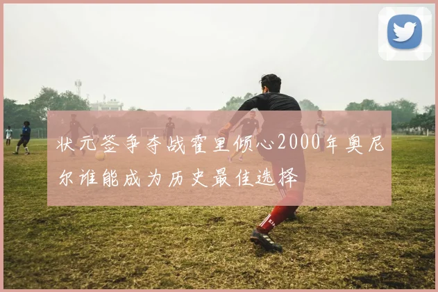 状元签争夺战霍里倾心2000年奥尼尔谁能成为历史最佳选择