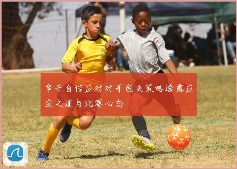 华子自信应对对手包夹策略透露应变之道与比赛心态